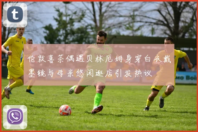 伦敦喜茶偶遇贝林厄姆身穿白衣戴墨镜与母亲悠闲逛店引发热议