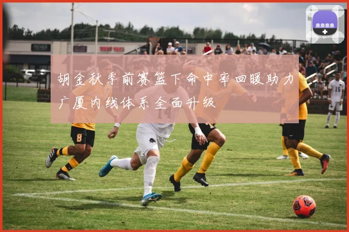 胡金秋季前赛篮下命中率回暖助力广厦内线体系全面升级