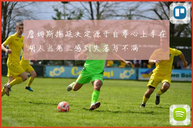 詹姆斯拖延决定源于自尊心上季在湖人当老三感到失落与不满