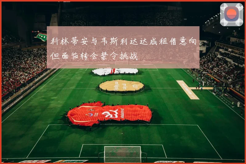 科林蒂安与韦斯利达达成租借意向但面临转会禁令挑战
