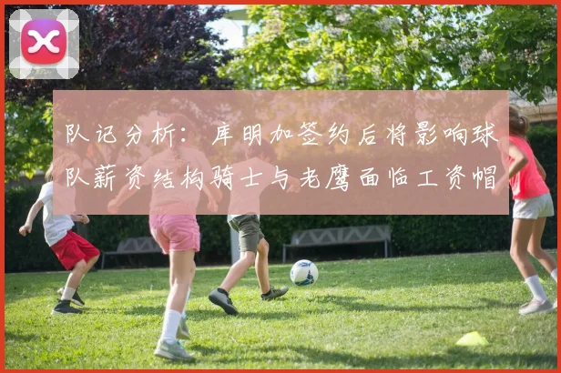 队记分析：库明加签约后将影响球队薪资结构骑士与老鹰面临工资帽挑战