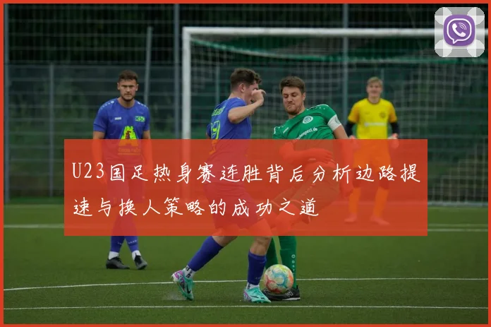 U23国足热身赛连胜背后分析边路提速与换人策略的成功之道