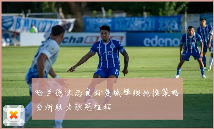 哈兰德状态良好曼城锋线轮换策略分析助力欧冠征程
